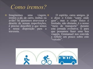  Imaginemos uma viagem,
iremos a pé, de carro, ônibus ou
avião? Se queremos atravessar o
deserto de nossas imperfeições,
é preciso descobrir o que temos
a nossa disposição para a
travessia.
 O espírito, caros amigos, já
o disse o Cristo “sopra onde
quer”, mas o corpo físico é
limitado, não obstante, é o nosso
“meio de transporte” durante
esta jornada evolutiva. E para
que possamos fazer uma boa
viagem, Emmanuel nos convida
a refletir um pouco sobre este
“veículo”.
 