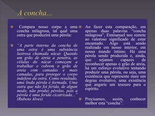  Compara nosso corpo a uma
concha milagrosa, tal qual uma
ostra que produzirá uma pérola:
 “A parte interna da concha de
uma ostra é uma substância
lustrosa chamada nácar. Quando
um grão de areia a penetra, as
células do nácar começam a
trabalhar e cobrem o grão de
areia com camadas e mais
camadas, para proteger o corpo
indefeso da ostra. Como resultado,
uma linda pérola é formada. Uma
ostra que não foi ferida, de algum
modo, não produz pérolas, pois a
pérola é uma ferida cicatrizada...”
(Rubens Alves)
 Ao fazer esta comparação, em
apenas duas palavras “concha
milagrosa”, Emmanuel nos remete
ao valoroso significado de estar
encarnado. Algo está sendo
realizado em nosso interior, em
nosso mundo íntimo. Há uma
pérola sendo produzida e, ainda,
que sejamos capazes de
reconhecer apenas o grão de areia,
há um esforço evolutivo tentando
produzir uma pérola, ou seja, uma
existência que represente mais um
degrau evolutivo, uma existência
que angarie um tesouro para o
espírito.
 Precisamos, assim, conhecer
melhor esta “concha”.
 