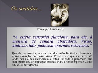 Prossegue Emmanuel:
“A esfera sensorial funciona, para ele, à
maneira de câmara abafadora. Visão,
audição, tato, padecem enormes restrições.”
Quando encarnados, nossos sentidos estão limitados. Pensemos,
como exemplo, em nossa visão. Posso ver o que me cerca até
onde meus olhos alcançarem e estou limitada a percepção que
meu globo ocular consegue realizar. Mas, e nosso espírito? Como
são estas percepções?
 