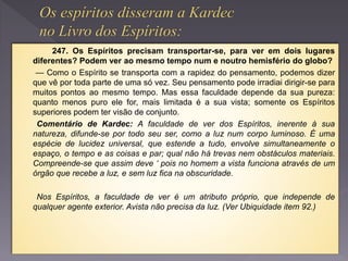 247. Os Espíritos precisam transportar-se, para ver em dois lugares
diferentes? Podem ver ao mesmo tempo num e noutro hemisfério do globo?
— Como o Espírito se transporta com a rapidez do pensamento, podemos dizer
que vê por toda parte de uma só vez. Seu pensamento pode irradiai dirigir-se para
muitos pontos ao mesmo tempo. Mas essa faculdade depende da sua pureza:
quanto menos puro ele for, mais limitada é a sua vista; somente os Espíritos
superiores podem ter visão de conjunto.
Comentário de Kardec: A faculdade de ver dos Espíritos, inerente à sua
natureza, difunde-se por todo seu ser, como a luz num corpo luminoso. É uma
espécie de lucidez universal, que estende a tudo, envolve simultaneamente o
espaço, o tempo e as coisas e par; qual não há trevas nem obstáculos materiais.
Compreende-se que assim deve ‘ pois no homem a vista funciona através de um
órgão que recebe a luz, e sem luz fica na obscuridade.
Nos Espíritos, a faculdade de ver é um atributo próprio, que independe de
qualquer agente exterior. Avista não precisa da luz. (Ver Ubiquidade item 92.)
 