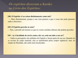 248. O Espírito vê as coisas distintamente como nós?
— Mais distintamente, porque a sua vista penetra o que a vossa não pode penetrar;
nada a obscurece.
249. O Espírito percebe os sons?
— Sim, e percebe até mesmo os que os vossos sentidos obtusos não podem perceber.
249 – a) A faculdade de ouvir, como a de ver, está em todo o seu ser?
— Todas as percepções são atributos do Espírito e fazem parte do seu ser. Quando ele
se reveste de corpo material, elas se manifestam pelos corpos orgânicos; mas, no
estado de liberdade, não estão mais localizadas.
 