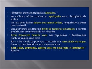  “Enfermos eram sentenciados ao abandono.
 As mulheres infelizes podiam ser apedrejadas com o beneplácito da
justiça.
 Os mutilados deviam perecer nos campos de luta, categorizados à conta
de carne inútil.
 Qualquer tirano desfrutava o direito do reduzir os governados à extrema
penúria, sem ser incomodado por ninguém.
 Feras devoravam homens vivos nos espetáculos e divertimentos
públicos, com aplauso geral.
 Rara a festividade do povo que transcorria sem vasta efusão de sangue
humano, como impositivo natural dos costumes.
 Com Jesus, entretanto, começa uma era nova para o sentimento."Com Jesus, entretanto, começa uma era nova para o sentimento."
Roteiro
 