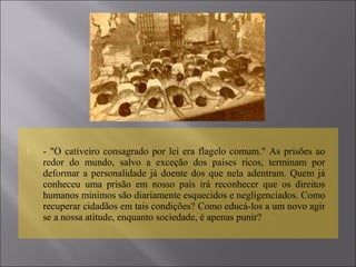  - "O cativeiro consagrado por lei era flagelo comum." As prisões ao
redor do mundo, salvo a exceção dos países ricos, terminam por
deformar a personalidade já doente dos que nela adentram. Quem já
conheceu uma prisão em nosso país irá reconhecer que os direitos
humanos mínimos são diariamente esquecidos e negligenciados. Como
recuperar cidadãos em tais condições? Como educá-los a um novo agir
se a nossa atitude, enquanto sociedade, é apenas punir?
 