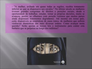  - "A mulher, aviltada em quase todas as regiões, recebia tratamento
inferior ao que se dispensava aos cavalos." No último século as mulheres
tiveram grandes conquistas de direitos e posições sociais, desde a
oportunidade de trabalhar, estudar, tomar as próprias decisões, muito se
avançou, porém, ao olharmos com atenção veremos que muitos países
ainda dispensam tratamentos degradantes. Até mesmo em nosso país,
estão disponíveis as estatísticas de maus tratos, de mulheres que sofrem
violências domésticas das mais diversas ordens. Como avançar nesta
questão? Serão apenas as nossas leis o instrumento para conter esta
barbárie que se perpetua ao longo dos milênios?
 