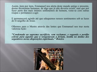  Assim, item por item, Emmanuel nos alerta deste mundo antigo e presente,
destas dicotomias humanas, de algo que já não deveria existir, mas que por
fazer parte dos mais íntimos sentimentos do homem, veste-se com outras
roupas e permanece a agir.
 E permanecerá agindo até que eduquemos nossos sentimentos sob as luzes
do Evangelho de Jesus.
 Olhemos para o Mestre através das lentes que Emmanuel nos traz nesta
valorosa lição:
 "Condenado ao supremo sacrifício, sem reclamar, e rogando o perdão
celeste para aqueles que o vergastavam a feriam, instila no ânimo dos
seguidores novas disposições espirituais." Roteiro
 