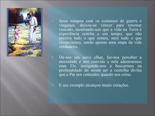  Jesus rompeu com os costumes de guerra e
vingança, deixou-se vencer para retornar
vencido, mostrando-nos que a vida na Terra é
experiência restrita a um tempo, que não
encerra tudo o que somos, nem tudo o que
vivenciamos, sendo apenas uma etapa da vida
verdadeira.
 Dá-nos um novo olhar, faz-nos perceber a
eternidade e nos convida a nela adentrarmos
com Ele, instigando-nos a buscarmos na
profundidade do nosso ser a centelha divina
que o Pai nos concedeu quando nos criou.
 E seu exemplo alcançou muito corações.
 