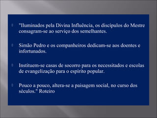  "Iluminados pela Divina Influência, os discípulos do Mestre
consagram-se ao serviço dos semelhantes.
 Simão Pedro e os companheiros dedicam-se aos doentes e
infortunados.
 Instituem-se casas de socorro para os necessitados e escolas
de evangelização para o espírito popular.
 Pouco a pouco, altera-se a paisagem social, no curso dos
séculos." Roteiro
 