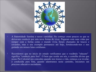  A fraternidade ilumina o nosso caminhar. No começo eram poucos os que se
deixavam conduzir por esta nova forma de viver. Pagaram com suas vidas por
romper com a forma como o mundo vivia, foram chamados de loucos e
covardes, mas o seu exemplo permanece até hoje, fortalecendo-nos e nos
guiando em nossos lutas cotidianas.
 Recordemos que no início do estudo verificamos que o vocábulo "educare"
significa "conduzir para fora". O bem que reside em nós, a centelha divina que
nosso Pai Celestial nos concedeu quando nos trouxe a vida, começa a se revelar,
é conduzida para fora, quando adentramos neste caminho, iniciamos um
processo educativo ascendente.
 