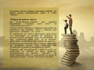  Iniciemos nossos estudos buscando ampliar um
pouco nosso entendimento sobre o verbo
"educar".
 "Origem da palavra educar
 Do latim educare, educere, que significa
literalmente “conduzir para fora” ou
“direcionar para fora”.
 O termo latino educare é composto pela união do
prefixo ex, que significa “fora”, e ducere, que
quer dizer “conduzir” ou “levar”.
 O significado do termo (direcionar para fora)
era empregado no sentido de preparar as
pessoas para o mundo e viver em sociedade, ou
seja, conduzi-las para fora” de si mesmas,
mostrando as diferenças que existem no mundo.
 É interessante observar que o termo 'educação'
em português possui uma conotação não
encontrada na palavra education do inglês.
 Enquanto que em português a palavra pode ser
associada ao sentido de boas maneiras,
principalmente no adjetivo “educado”, em
inglês educated refere-se unicamente ao grau de
instrução formal." (Fonte: dicionário on-line)
 