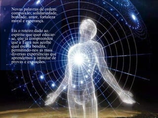  Novas palavras de ordem:
compaixão, solidariedade,
bondade, amor, fortaleza
moral e esperança.
 Eis o roteiro dado ao
espírito que quer educar-
se, que já compreendeu
que a Terra nos acolhe
qual escola bendita,
permitindo-nos as mais
diversas experiências que
aprendemos a intitular de
provas e expiações.
 