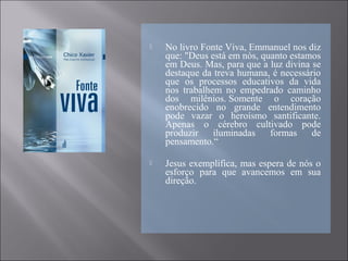  No livro Fonte Viva, Emmanuel nos diz
que: "Deus está em nós, quanto estamos
em Deus. Mas, para que a luz divina se
destaque da treva humana, é necessário
que os processos educativos da vida
nos trabalhem no empedrado caminho
dos milênios. Somente o coração
enobrecido no grande entendimento
pode vazar o heroísmo santificante.
Apenas o cérebro cultivado pode
produzir iluminadas formas de
pensamento.“
 Jesus exemplifica, mas espera de nós o
esforço para que avancemos em sua
direção.
 