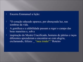  Encerra Emmanuel a lição:
 "O coração educado aparece, por abençoada luz, nas
sombras da vida.
 A gentileza e a afabilidade passam a reger o campo das
boas maneiras e, sob a
 inspiração do Mestre Crucificado, homens de pátrias e raças
diferentes aprenderam a encontrar-se com alegria,
exclamando, felizes: _ “meu irmão”." Roteiro
 