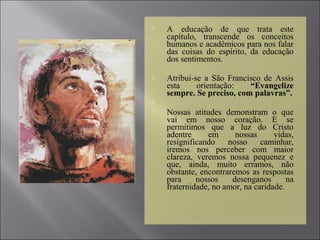  A educação de que trata este
capítulo, transcende os conceitos
humanos e acadêmicos para nos falar
das coisas do espírito, da educação
dos sentimentos.
 Atribui-se a São Francisco de Assis
esta orientação: “Evangelize
sempre. Se preciso, com palavras”.

 Nossas atitudes demonstram o que
vai em nosso coração. E se
permitimos que a luz do Cristo
adentre em nossas vidas,
resignificando nosso caminhar,
iremos nos perceber com maior
clareza, veremos nossa pequenez e
que, ainda, muito erramos, não
obstante, encontraremos as respostas
para nossos desenganos na
fraternidade, no amor, na caridade.
 