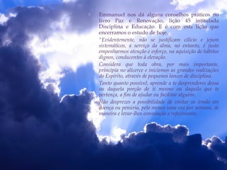  Emmanuel nos dá alguns conselhos práticos no
livro Paz e Renovação, lição 45 intitulada
Disciplina e Educação. E é com esta lição que
encerramos o estudo de hoje.
 "Evidentemente, não se justificam cilício e jejum
sistemáticos, a serviço da alma, no entanto, é justo
empenharmos atenção e esforço, na aquisição de hábitos
dignos, conducentes à elevação.
 Considera que toda obra, por mais importante,
principia no alicerce e iniciemos as grandes realizações
do Espírito, através de pequenos lances de disciplina.
 Tanto quanto possível, aprende a te desprenderes dessa
ou daquela porção de ti mesmo ou daquilo que te
pertença, a fim de ajudar ou facilitar alguém.
 Não desprezes a possibilidade de visitar os irmão em
doença ou penúria, pelo menos uma vez por semana, de
maneira e levar-lhes consolação e refazimento.
 