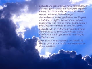  Em cada sete dias, qual ocorre ao impositivo do
descanso geral, destaca um deles para ingerir o
mínimo de alimentação, doando o necessário
repouso aos mecanismos do corpo.
 Semanalmente, retira igualmente um dia para
o trabalho de vigilância absoluta no próprio
pensamento e no próprio verbo, mentalizando e
falando exclusivamente no bem dos outros.
 Em cada ciclo de vinte e quatro horas, separa
diminuta área de tempo, quando não possas
fazê-la mais ampla, para estudo e meditação,
silêncio e prece.
 Faze, por dia ou por semana, um horário de
serviço gratuito, em auxílio aos companheiros
da Humanidade.
 