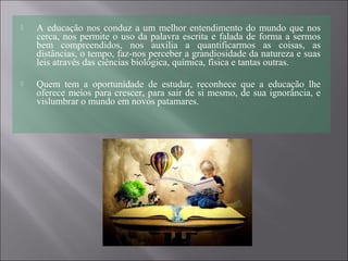  A educação nos conduz a um melhor entendimento do mundo que nos
cerca, nos permite o uso da palavra escrita e falada de forma a sermos
bem compreendidos, nos auxilia a quantificarmos as coisas, as
distâncias, o tempo, faz-nos perceber a grandiosidade da natureza e suas
leis através das ciências biológica, química, física e tantas outras.
 Quem tem a oportunidade de estudar, reconhece que a educação lhe
oferece meios para crescer, para sair de si mesmo, de sua ignorância, e
vislumbrar o mundo em novos patamares.
 