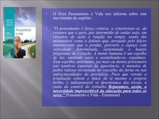  O livro Pensamento e Vida nos informa sobre este
movimento do espírito:
 "O pensamento é força criativa, a exteriorizar-se, da
criatura que o gera, por intermédio de ondas sutis, em
circuitos de ação e reação no tempo, sendo tão
mensurável como o fotônio que, arrojado pelo fulcro
luminescente que o produz, percorre o espaço com
velocidade determinada, sustentando o hausto
fulgurante da Criação. A mente humana é um espelho
de luz, emitindo raios e assimilando-os, repetimos.
Esse espelho, entretanto, jaz mais ou menos prisioneiro
nas sombras espessas da ignorância, à maneira de
pedra valiosa incrustada no cascalho da furna ou nas
anfractuosidades do precipício. Para que retrate a
irradiação celeste e lance de si mesmo o próprio
brilho, é indispensável se desentrance das trevas, à
custa do esmeril do trabalho. Reparamos, assim, a
necessidade imprescritível da educação para todos os
seres." Pensamento e Vida - Emmanuel
 