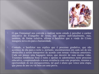  O que Emmanuel nos convida a realizar neste estudo é perceber o caráter
educativo do Evangelho de Jesus, não apenas individualmente, mas,
também, de forma coletiva, afirma o benfeitor que a vinda do Cristo
inaugura nova era para a humanidade.
 Contudo, o benfeitor nos explica que é processo gradativo, que não
acontece do dia para a noite e, portanto, encontraremos em cada um de nós
obstáculos a serem transpostos de acordo com nossas vivências anteriores.
Cada um possui uma bagagem única, que decorre de suas muitas vidas.
Trazemos tendências boas e ruins e apenas se adentrarmos neste processo
educativo, compreendendo a nossa existência com este propósito, teremos a
oportunidade de nos enriquecermos, tal qual o aluno que vence uma etapa,
que passa de ano ou vai bem em uma prova.
 