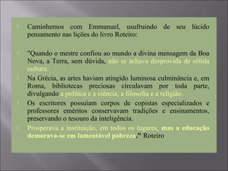  Caminhemos com Emmanuel, usufruindo de seu lúcido
pensamento nas lições do livro Roteiro:
 "Quando o mestre confiou ao mundo a divina mensagem da Boa
Nova, a Terra, sem dúvida, não se achava desprovida de sólida
cultura.
 Na Grécia, as artes haviam atingido luminosa culminância e, em
Roma, bibliotecas preciosas circulavam por toda parte,
divulgando a política e a ciência, a filosofia e a religião.
 Os escritores possuíam corpos de copistas especializados e
professores eméritos conservavam tradições e ensinamentos,
preservando o tesouro da inteligência.
 Prosperava a instituição, em todos os lugares, mas a educação
demorava-se em lamentável pobreza." Roteiro
 