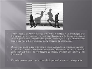  Temos aqui o exemplo clássico de forma e conteúdo. A instituição é aTemos aqui o exemplo clássico de forma e conteúdo. A instituição é a
forma, porém, a educação é o contéudo. Precisamos da forma, que são asforma, porém, a educação é o contéudo. Precisamos da forma, que são as
escolas, professores, experiências, porém, a educação é o que faremos comescolas, professores, experiências, porém, a educação é o que faremos com
tudo o que nos é disponibilizado neste processo de aprendizado.tudo o que nos é disponibilizado neste processo de aprendizado.
 O que se constata é que o homem já havia avançado em meios para educar-O que se constata é que o homem já havia avançado em meios para educar-
se, porém, a ausência dos ensinamentos do Cristo o impediam de avançarse, porém, a ausência dos ensinamentos do Cristo o impediam de avançar
como ser espiritual na verdadeira educação, avançar em amor e emcomo ser espiritual na verdadeira educação, avançar em amor e em
fraternidade.fraternidade.
 Caminhemos um pouco mais com a lição para adentrarmos nesta questão.Caminhemos um pouco mais com a lição para adentrarmos nesta questão.
 