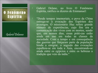  Gabriel Delane, no livro O Fenômeno
Espírita, ratifica os dizeres de Emmanuel:
 "Desde tempos imemoriais, o povo da China
entrega-se à evocação dos Espíritos dos
avoengos. O missionário Huc refere grande
número de experiências, cujo fim era a
comunicação dos vivos com os mortos, sendo
que, em nossos dias, essas práti-cas estão
ainda em uso em todas as classes da
sociedade. Com o tempo e em consequência
das guerras que forçaram parte da população
hindu a emigrar, o segredo das evocações
espalhou-se em toda a Ásia, encontrando-se
ainda entre os egípcios e entre os hebreus a
tradição que veio da índia."
 