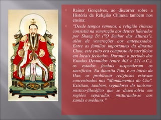  Rainer Gonçalves, ao discorrer sobre a
História da Religião Chinesa também nos
ensina:
 "Desde tempos remotos, a religião chinesa
consistia na veneração aos deuses liderados
por Shang Di ("O Senhor das Alturas"),
além de venerações aos antepassados.
Entre as famílias importantes da dinastia
Chou, este culto era composto de sacrifícios
em locais fechados. Durante o período dos
Estados Desunidos (entre 403 e 221 a.C.),
os estados feudais suspenderam os
sacrifícios. Na dinastia Tsin, e no início da
Han, os problemas religiosos estavam
concentrados nos "Mandamentos do Céu".
Existiam, também, seguidores do taoísmo-
místico-filosófico que se desenvolvia em
regiões separadas, misturando-se aos
xamãs e médiuns."
 