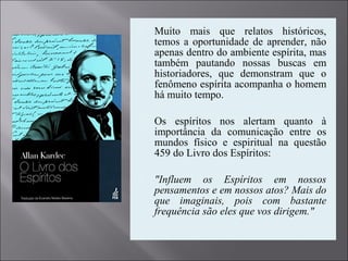  Muito mais que relatos históricos,
temos a oportunidade de aprender, não
apenas dentro do ambiente espírita, mas
também pautando nossas buscas em
historiadores, que demonstram que o
fenômeno espírita acompanha o homem
há muito tempo.
 Os espíritos nos alertam quanto à
importância da comunicação entre os
mundos físico e espiritual na questão
459 do Livro dos Espíritos:
 "Influem os Espíritos em nossos
pensamentos e em nossos atos? Mais do
que imaginais, pois com bastante
frequência são eles que vos dirigem."
 