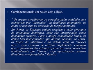  Caminhemos mais um pouco com a lição.
 " Os gregos acreditavam-se cercados pelas entidades que 
nomeavam  por  “demônios”  ou  familiares  intangíveis,  as 
quais os inspiram na execução de tarefas habituais.
 Em Roma, os Espíritos amigos recebem o culto constante 
da  intimidade  doméstica,  onde  são  interpretados  como 
divindades menores. Para a antiga comunidade latina, as 
almas  bem-intencionadas,  que  haviam  deixado,  na  Terra, 
os  traços  da  sabedoria  e  da  virtude  eram  os  “deuses 
lares”,  com  recursos  de  auxiliar  amplamente,  enquanto 
que os fantasmas das criaturas perversas eram conhecidos 
habitualmente  por  “larvas”,  cuja  aproximação  causava 
dissabores e enfermidades." Roteiro
 