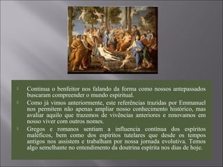  Continua o benfeitor nos falando da forma como nossos antepassados
buscaram compreender o mundo espiritual.
 Como já vimos anteriormente, este referências trazidas por Emmanuel
nos permitem não apenas ampliar nosso conhecimento histórico, mas
avaliar aquilo que trazemos de vivências anteriores e renovamos em
nosso viver com outros nomes.
 Gregos e romanos sentiam a influencia contínua dos espíritos
maléficos, bem como dos espíritos tutelares que desde os tempos
antigos nos assistem e trabalham por nossa jornada evolutiva. Temos
algo semelhante no entendimento da doutrina espírita nos dias de hoje.
 