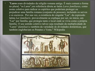  "Lares eram divindades da religião romana antiga. É mais comum a forma
no plural, “os Lares”,em referência direta ao latim Lares familiares, como
nome coletivo para indicar os espíritos que poderiam proteger ou
prejudicar uma família romana (conjunto de pessoas), incluindo os servos
e os escravos. Por sua vez, a existência do singular “Lar”, da expressão
latina Lar familiaris, provavelmente se explique por ser, no início, um
“Lar” por família, que protegia tanto o local onde se vivia como a própria
família. O seu sentido coletivo talvez seja resultado da multiplicidade de
“Lares” (familiae) e também da variedade de divindades domésticas, que
também englobavam os Penates e Vesta." Wikipedia
 