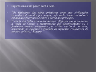  Sigamos mais um pouco com a lição.
 "Os  feiticeiros  das  tabas  primitivas  eram  nas  civilizações 
recuadas substituídos por magos, cujo poder imperava sobre a 
espada dos guerreiros e sobre a coroa dos príncipes.
 E ainda, em todos os acontecimentos religiosos que precederam 
a  vinda  do  Cristo,  a  manifestação  dos  desencarnados  ou  o 
fenômeno  espírita  comparece  por  vívido  clarão  da  verdade, 
orientando  os  sucessos  e  guiando  as  supremas  realizações  do 
esforço coletivo." Roteiro
 