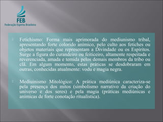  Fetichismo: Forma mais aprimorada do mediunismo tribal,
apresentando forte colorido anímico, pelo culto aos fetiches ou
objetos materiais que representam a Divindade ou os Espíritos.
Surge a figura do curandeiro ou feiticeiro, altamente respeitada e
reverenciada, amada e temida pelos demais membros da tribo ou
clã. Em algum momento, estas práticas se desdobraram em
outras, conhecidas atualmente: vodu e magia negra.
 Mediuinismo Mitológico: A prática mediúnica caracteriza-se
pela presença dos mitos (simbolismo narrativo da criação do
universo e dos seres) e pela magia (práticas mediúnicas e
anímicas de forte conotação ritualística).
 