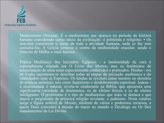  Mediuinismo Oracular: É o mediunismo que aparece no período da história
humana considerado como início da civilização: é politeísta e religioso. • Os
oráculos constituem o cerne de toda a atividade humana, nada se faz sem
consultá-los. A Grécia torna-se o centro da mediunidade oracular, sendo o
Oráculo de Delfos o mais famoso.
 Prática Mediúnica dos Iniciados: Egípcios - a mediunidade de cura é
especialmente relatada em O Livro dos Mortos, mas os fenômenos de
emancipação da alma eram especialmente conhecidos e praticados. Hindus - em
os Vedas encontram-se descritas todas as etapas da iniciação mediúnica e do
intercâmbio com os Espíritos. Os hindus se revelam como mestres no domínio
de práticas anímicas, tais como faquirismo e desdobramento espiritual. Judeus -
a mediunidade é natural, revela-se exuberante na Bíblia, que apresenta uma
significativa variedade de fenômenos, os de efeitos físicos e os de efeitos
inteligentes. O profetismo é o tipo de mediunismo que mais se destaca e que
marca o surgimento da primeira religião revelada: o judaísmo. Neste cenário
surge a figura notável de Moisés, médium de vários e poderosos recursos, a
quem Deus concedeu a missão de trazer ao mundo o Decálogo ou Os Dez
mandamentos da Lei Divina.
 