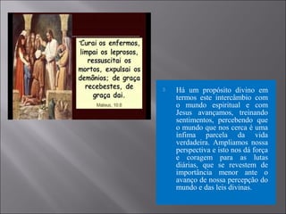  Há um propósito divino em
termos este intercâmbio com
o mundo espiritual e com
Jesus avançamos, treinando
sentimentos, percebendo que
o mundo que nos cerca é uma
ínfima parcela da vida
verdadeira. Ampliamos nossa
perspectiva e isto nos dá força
e coragem para as lutas
diárias, que se revestem de
importância menor ante o
avanço de nossa percepção do
mundo e das leis divinas.
 