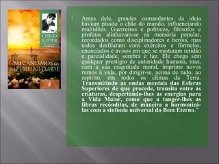  Antes dele, grandes comandantes da ideia
haviam pisado o chão do mundo, influenciando
multidões. Guerreiros e políticos, filósofos e
profetas alinhavam-se na memória popular,
recordados como disciplinadores e heróis, mas
todos desfilaram com exércitos e fórmulas,
enunciados e avisos em que se misturam retidão
e parcialidade, sombra e luz. Ele chega sem
qualquer prestígio de autoridade humana, mas,
com a sua magnitude moral, imprime novos
rumos à vida, por dirigir-se, acima de tudo, ao
espírito, em todos os climas da Terra.
Transmitindo as ondas mentais das Esferas
Superiores de que procede, transita entre as
criaturas, despertando-lhes as energias para
a Vida Maior, como que a tanger-lhes as
fibras recônditas, de maneira a harmonizá-
las com a sinfonia universal do Bem Eterno."
 