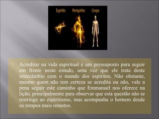  Acreditar na vida espiritual é um pressuposto para seguir
em frente neste estudo, uma vez que ele trata deste
intercâmbio com o mundo dos espíritos. Não obstante,
mesmo quem não tem certeza se acredita ou não, vale a
pena seguir este caminho que Emmanuel nos oferece na
lição, principalmente para observar que esta questão não se
restringe ao espiritismo, mas acompanha o homem desde
os tempos mais remotos.
 