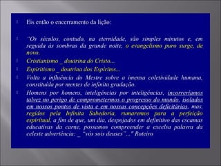  Eis então o encerramento da lição:
 “Os séculos, contudo, na eternidade, são simples minutos e, em
seguida às sombras da grande noite, o evangelismo puro surge, de
novo.
 Cristianismo _ doutrina do Cristo...
 Espiritismo _ doutrina dos Espíritos...
 Volta a influência do Mestre sobre a imensa coletividade humana,
constituída por mentes de infinita gradação.
 Homens por homens, inteligências por inteligências, incorreríamos
talvez no perigo de comprometermos o progresso do mundo, isolados
em nossos pontos de vista e em nossas concepções deficitárias, mas,
regidos pela Infinita Sabedoria, rumaremos para a perfeição
espiritual, a fim de que, um dia, despojados em definitivo das escamas
educativas da carne, possamos compreender a excelsa palavra da
celeste advertência: _ “vós sois deuses”..." Roteiro
 