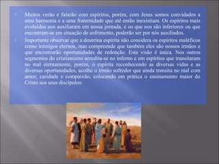  Muitos verão e falarão com espíritos, porém, com Jesus somos convidados a
uma harmonia e a uma fraternidade que até então inexistiam. Os espíritos mais
evoluídos nos auxiliaram em nossa jornada, e os que nos são inferiores ou que
encontram-se em situação de sofrimento, poderão ser por nós auxiliados.
 Importante observar que a doutrina espírita não considera os espíritos maléficos
como inimigos eternos, mas compreende que também eles são nossos irmãos e
que encontrarão oportunidades de redenção. Esta visão é única. Nos outros
segmentos do cristianismo acredita-se no inferno e em espíritos que transitaram
no mal eternamente, porém, o espírita reconhecendo as diversas vidas e as
diversas oportunidades, acolhe o irmão sofredor que ainda transita no mal com
amor, caridade e compaixão, colocando em prática o ensinamento maior do
Cristo aos seus discípulos:
 
