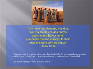 "Um novo mandamento vos dou:
que vos ameis uns aos outros;
assim como Eu vos amei;
que dessa mesma maneira tenhais
amor uns para com os outros."
João 13:34
Pelo muito que já erramos, carecemos da misericórdia divina e reconhecemos que a
caridade para com todos é o único caminho que poderá redimir a humanidade.
Um fraterno abraço e até o próximo estudo
 