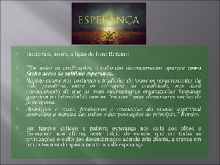  Iniciemos, assim, a lição do livro Roteiro:
 "Em todas as civilizações, o culto dos desencarnados aparece como
facho aceso de sublime esperança.
 Rápido exame nos costumes e tradições de todos os remanescentes da
vida primitiva, entre os selvagens da atualidade, nos dará
conhecimento de que as mais rudimentares organizações humanas
guardam no intercâmbio com os “mortos” suas elementares noções de
fé religiosa.
 Aparições e vozes, fenômenos e revelações do mundo espiritual
assinalam a marcha das tribos e das povoações do princípio." Roteiro
 Em tempos difíceis a palavra esperança nos salta aos olhos e
Emmanuel nos afirma, neste início de estudo, que em todas as
civilizações o culto dos desencarnados acende esta chama, a crença em
um outro mundo após a morte nos dá esperança.
 