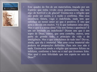  Este quadro do fim de um materialista, traçado por um
Espírito que tinha vivido esses pensamentos, não tem
algo de horrível e de glacial? Ensina-nos a religião que
não pode ser assim, e a razão o confirma. Mas essa
existência futura, vaga e indefinida, nada tem que
satisfaça ao nosso amor ao que é positivo. É isto que
gera a dúvida em muitos. Vá lá que tenhamos uma alma.
Mas o que é a nossa alma? Ela tem forma e aparência? É
um ser limitado ou indefinido? Dizem uns que é um
sopro de Deus; outros, que uma centelha; outros, uma
parte do grande todo, o princípio da vida e da
inteligência. Mas o que concluímos de tudo isto? Diz-se,
ainda, que ela é imaterial. Mas uma coisa imaterial não
poderia ter proporções definidas. Para nós isso não é
nada. Ensina-nos ainda a religião que seremos felizes ou
infelizes, conforme o bem ou o mal que tivermos feito.
Mas qual é essa felicidade que nos espera no seio de
Deus?"
 