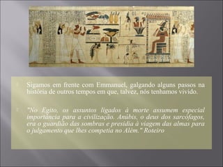  Sigamos em frente com Emmanuel, galgando alguns passos na
história de outros tempos em que, talvez, nós tenhamos vivido.
 "No Egito, os assuntos ligados à morte assumem especial
importância para a civilização. Anúbis, o deus dos sarcófagos,
era o guardião das sombras e presidia à viagem das almas para
o julgamento que lhes competia no Além." Roteiro
 