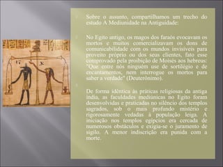  Sobre o assunto, compartilhamos um trecho do
estudo A Mediunidade na Antiguidade:
 No Egito antigo, os magos dos faraós evocavam os
mortos e muitos comercializavam os dons de
comunicabilidade com os mundos invisíveis para
proveito próprio ou dos seus clientes, fato esse
comprovado pela proibição de Moisés aos hebreus:
"Que entre nós ninguém use de sortilégio e de
encantamentos, nem interrogue os mortos para
saber a verdade" (Deuterônimo).

De forma idêntica às práticas religiosas da antiga
índia, as faculdades mediúnicas no Egito foram
desenvolvidas e praticadas no silêncio dos templos
sagrados, sob o mais profundo mistério e
rigorosamente vedadas à população leiga. A
iniciação nos templos egípcios era cercada de
numerosos obstáculos e exigia-se o juramento de
sigilo. A menor indiscrição era punida com a
morte.
 