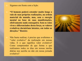  Sigamos em frente com a lição.
 “O homem poderá estender muito longe o
raio de suas próprias realizações, na ordem
material do mundo, mas, sem a energia
mental na base de suas manifestações,
efetivamente nada conseguirá. Sem os raios
vivos e diferenciados dessa força, os valores
evolutivos dormiriam latentes, em todas as
direções.” Roteiro
 Não basta realizar, é preciso que avaliemos o
“valor evolutivo” da realização em nossas
vidas. E o que significa valor evolutivo?
Como compreender de que forma o que
realizamos todos os dias em nossas tarefas
diárias nos auxilia ou não em nossa jornada
evolutiva?
 