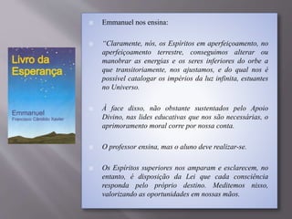  Emmanuel nos ensina:
 “Claramente, nós, os Espíritos em aperfeiçoamento, no
aperfeiçoamento terrestre, conseguimos alterar ou
manobrar as energias e os seres inferiores do orbe a
que transitoriamente, nos ajustamos, e do qual nos é
possível catalogar os impérios da luz infinita, estuantes
no Universo.
 À face disso, não obstante sustentados pelo Apoio
Divino, nas lides educativas que nos são necessárias, o
aprimoramento moral corre por nossa conta.
 O professor ensina, mas o aluno deve realizar-se.
 Os Espíritos superiores nos amparam e esclarecem, no
entanto, é disposição da Lei que cada consciência
responda pelo próprio destino. Meditemos nisso,
valorizando as oportunidades em nossas mãos.
 