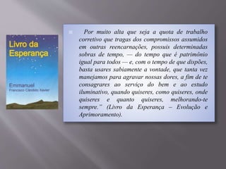 Por muito alta que seja a quota de trabalho
corretivo que tragas dos compromissos assumidos
em outras reencarnações, possuis determinadas
sobras de tempo, — do tempo que é patrimônio
igual para todos — e, com o tempo de que dispões,
basta usares sabiamente a vontade, que tanta vez
manejamos para agravar nossas dores, a fim de te
consagrares ao serviço do bem e ao estudo
iluminativo, quando quiseres, como quiseres, onde
quiseres e quanto quiseres, melhorando-te
sempre.” (Livro da Esperança – Evolução e
Aprimoramento).
 