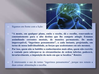  Sigamos em frente com a lição:
 “A mente, em qualquer plano, emite e recebe, dá e recolhe, renovando-se
constantemente para o alto destino que lhe compete atingir. Estamos
assimilando correntes mentais, de maneira permanente. De modo
imperceptível, “ingerimos pensamentos”, a cada instante, projetando, em
torno de nossa individualidade, as forças que acalentamos em nós mesmos.
 Por isso, quem não se habilite a conhecimentos mais altos, quem não exercite
a vontade para sobrepor-se às circunstâncias de ordem inferior, padecerá,
invariavelmente, a imposição do meio em que se localiza.” Roteiro
 É interessante o uso do termo “ingerimos pensamentos”, porque nos remete a
duas coisas: alimentação e escolha.
 