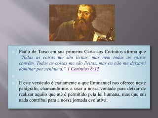  Paulo de Tarso em sua primeira Carta aos Coríntios afirma que
“Todas as coisas me são lícitas, mas nem todas as coisas
convêm. Todas as coisas me são lícitas, mas eu não me deixarei
dominar por nenhuma.” 1 Coríntios 6:12

 E este versículo é exatamente o que Emmanuel nos oferece neste
parágrafo, chamando-nos a usar a nossa vontade para deixar de
realizar aquilo que até é permitido pela lei humana, mas que em
nada contribui para a nossa jornada evolutiva.
 