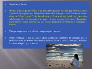  Sigamos em frente.
 “Somos afetados pelas vibrações de paisagens, pessoas e coisas que cercam. Se nos
confiamos às impressões alheias de enfermidade e amargura, apressadamente se nos
altera o “tônus mental”, inclinando-nos à franca receptividade de moléstias
indefiníveis. Se nos devotamos ao convívio com pessoas operosas e dinâmicas,
encontramos valioso sustentáculo aos nossos propósitos de trabalho e realização.”
Roteiro
 Não apenas pessoas nos afetam, mas paisagens e coisas.
 Quem conheceu o mar na idade adulta certamente lembrará da sensação que a
imensidão azul lhe trouxe aos sentidos, desde a visão, o olfato, a audição, tudo nos
é estimulado pelo que nos cerca.
 