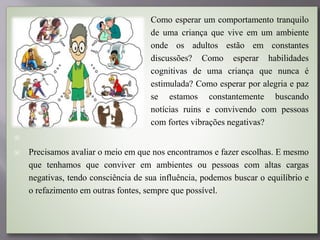  Como esperar um comportamento tranquilo
de uma criança que vive em um ambiente
onde os adultos estão em constantes
discussões? Como esperar habilidades
cognitivas de uma criança que nunca é
estimulada? Como esperar por alegria e paz
se estamos constantemente buscando
notícias ruins e convivendo com pessoas
com fortes vibrações negativas?

 Precisamos avaliar o meio em que nos encontramos e fazer escolhas. E mesmo
que tenhamos que conviver em ambientes ou pessoas com altas cargas
negativas, tendo consciência de sua influência, podemos buscar o equilíbrio e
o refazimento em outras fontes, sempre que possível.
 